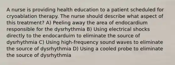 A nurse is providing health education to a patient scheduled for cryoablation therapy. The nurse should describe what aspect of this treatment? A) Peeling away the area of endocardium responsible for the dysrhythmia B) Using electrical shocks directly to the endocarduim to eliminate the source of dysrhythmia C) Using high-frequency sound waves to eliminate the source of dysrhythmia D) Using a cooled probe to eliminate the source of dysrhythmia