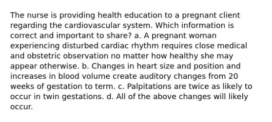 The nurse is providing health education to a pregnant client regarding the cardiovascular system. Which information is correct and important to share? a. A pregnant woman experiencing disturbed cardiac rhythm requires close medical and obstetric observation no matter how healthy she may appear otherwise. b. Changes in heart size and position and increases in blood volume create auditory changes from 20 weeks of gestation to term. c. Palpitations are twice as likely to occur in twin gestations. d. All of the above changes will likely occur.