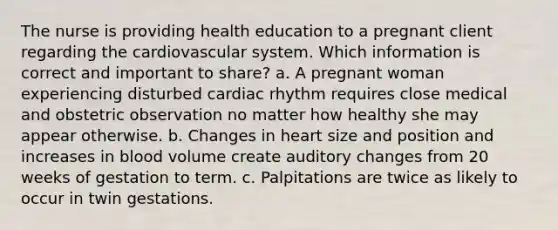 The nurse is providing health education to a pregnant client regarding the cardiovascular system. Which information is correct and important to share? a. A pregnant woman experiencing disturbed cardiac rhythm requires close medical and obstetric observation no matter how healthy she may appear otherwise. b. Changes in heart size and position and increases in blood volume create auditory changes from 20 weeks of gestation to term. c. Palpitations are twice as likely to occur in twin gestations.