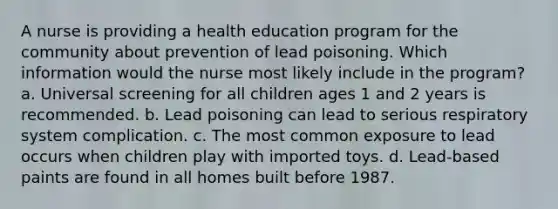 A nurse is providing a health education program for the community about prevention of lead poisoning. Which information would the nurse most likely include in the program? a. Universal screening for all children ages 1 and 2 years is recommended. b. Lead poisoning can lead to serious respiratory system complication. c. The most common exposure to lead occurs when children play with imported toys. d. Lead-based paints are found in all homes built before 1987.