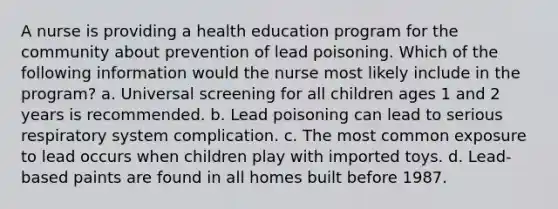 A nurse is providing a health education program for the community about prevention of lead poisoning. Which of the following information would the nurse most likely include in the program? a. Universal screening for all children ages 1 and 2 years is recommended. b. Lead poisoning can lead to serious respiratory system complication. c. The most common exposure to lead occurs when children play with imported toys. d. Lead-based paints are found in all homes built before 1987.