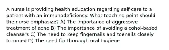 A nurse is providing health education regarding self-care to a patient with an immunodeficiency. What teaching point should the nurse emphasize? A) The importance of aggressive treatment of acne B) The importance of avoiding alcohol-based cleansers C) The need to keep fingernails and toenails closely trimmed D) The need for thorough oral hygiene