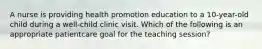 A nurse is providing health promotion education to a 10-year-old child during a well-child clinic visit. Which of the following is an appropriate patientcare goal for the teaching session?