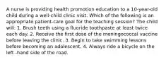 A nurse is providing health promotion education to a 10-year-old child during a well-child clinic visit. Which of the following is an appropriate patient-care goal for the teaching session? The child will: 1. Brush teeth using a fluoride toothpaste at least twice each day. 2. Receive the first dose of the meningococcal vaccine before leaving the clinic. 3. Begin to take swimming lessons before becoming an adolescent. 4. Always ride a bicycle on the left -hand side of the road.