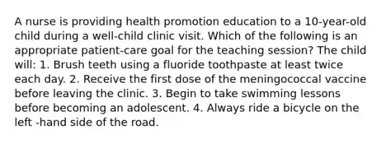 A nurse is providing health promotion education to a 10-year-old child during a well-child clinic visit. Which of the following is an appropriate patient-care goal for the teaching session? The child will: 1. Brush teeth using a fluoride toothpaste at least twice each day. 2. Receive the first dose of the meningococcal vaccine before leaving the clinic. 3. Begin to take swimming lessons before becoming an adolescent. 4. Always ride a bicycle on the left -hand side of the road.