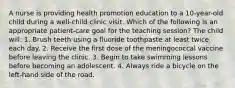 A nurse is providing health promotion education to a 10-year-old child during a well-child clinic visit. Which of the following is an appropriate patient-care goal for the teaching session? The child will: 1. Brush teeth using a fluoride toothpaste at least twice each day. 2. Receive the first dose of the meningococcal vaccine before leaving the clinic. 3. Begin to take swimming lessons before becoming an adolescent. 4. Always ride a bicycle on the left-hand side of the road.