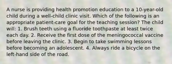 A nurse is providing health promotion education to a 10-year-old child during a well-child clinic visit. Which of the following is an appropriate patient-care goal for the teaching session? The child will: 1. Brush teeth using a fluoride toothpaste at least twice each day. 2. Receive the first dose of the meningococcal vaccine before leaving the clinic. 3. Begin to take swimming lessons before becoming an adolescent. 4. Always ride a bicycle on the left-hand side of the road.