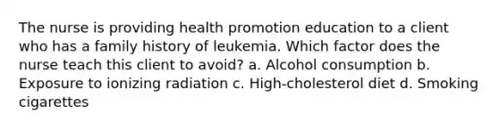 The nurse is providing health promotion education to a client who has a family history of leukemia. Which factor does the nurse teach this client to avoid? a. Alcohol consumption b. Exposure to ionizing radiation c. High-cholesterol diet d. Smoking cigarettes