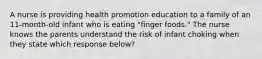 A nurse is providing health promotion education to a family of an 11-month-old infant who is eating "finger foods." The nurse knows the parents understand the risk of infant choking when they state which response below?