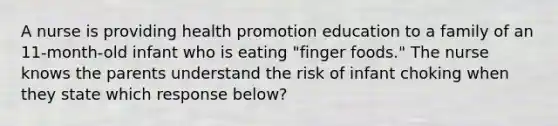 A nurse is providing health promotion education to a family of an 11-month-old infant who is eating "finger foods." The nurse knows the parents understand the risk of infant choking when they state which response below?