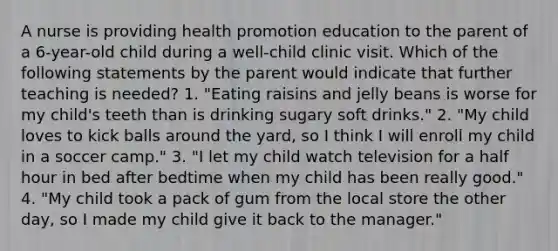 A nurse is providing health promotion education to the parent of a 6-year-old child during a well-child clinic visit. Which of the following statements by the parent would indicate that further teaching is needed? 1. "Eating raisins and jelly beans is worse for my child's teeth than is drinking sugary soft drinks." 2. "My child loves to kick balls around the yard, so I think I will enroll my child in a soccer camp." 3. "I let my child watch television for a half hour in bed after bedtime when my child has been really good." 4. "My child took a pack of gum from the local store the other day, so I made my child give it back to the manager."