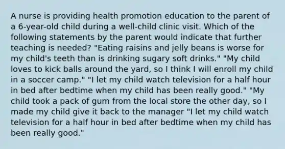 A nurse is providing health promotion education to the parent of a 6-year-old child during a well-child clinic visit. Which of the following statements by the parent would indicate that further teaching is needed? "Eating raisins and jelly beans is worse for my child's teeth than is drinking sugary soft drinks." "My child loves to kick balls around the yard, so I think I will enroll my child in a soccer camp." "I let my child watch television for a half hour in bed after bedtime when my child has been really good." "My child took a pack of gum from the local store the other day, so I made my child give it back to the manager "I let my child watch television for a half hour in bed after bedtime when my child has been really good."