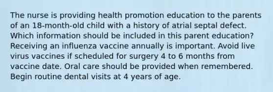 The nurse is providing health promotion education to the parents of an​ 18-month-old child with a history of atrial septal defect. Which information should be included in this parent​ education? Receiving an influenza vaccine annually is important. Avoid live virus vaccines if scheduled for surgery 4 to 6 months from vaccine date. Oral care should be provided when remembered. Begin routine dental visits at 4 years of age.