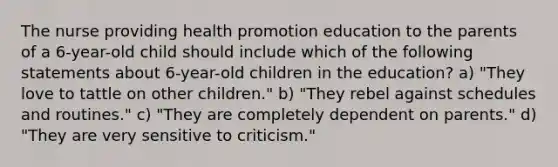 The nurse providing health promotion education to the parents of a 6-year-old child should include which of the following statements about 6-year-old children in the education? a) "They love to tattle on other children." b) "They rebel against schedules and routines." c) "They are completely dependent on parents." d) "They are very sensitive to criticism."