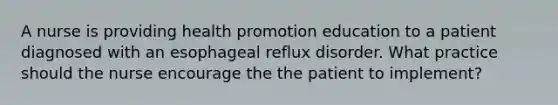 A nurse is providing health promotion education to a patient diagnosed with an esophageal reflux disorder. What practice should the nurse encourage the the patient to implement?