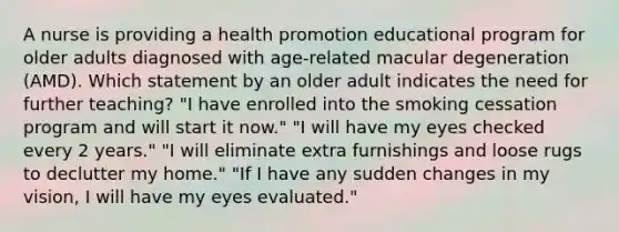 A nurse is providing a health promotion educational program for older adults diagnosed with age-related macular degeneration (AMD). Which statement by an older adult indicates the need for further teaching? "I have enrolled into the smoking cessation program and will start it now." "I will have my eyes checked every 2 years." "I will eliminate extra furnishings and loose rugs to declutter my home." "If I have any sudden changes in my vision, I will have my eyes evaluated."