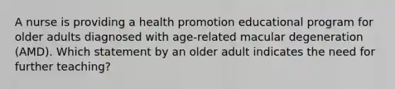 A nurse is providing a health promotion educational program for older adults diagnosed with age-related macular degeneration (AMD). Which statement by an older adult indicates the need for further teaching?