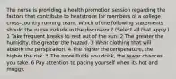 The nurse is providing a health promotion session regarding the factors that contribute to heatstroke for members of a college cross-country running team. Which of the following statements should the nurse include in the discussion? (Select all that apply.) 1 Take frequent breaks to rest out of the sun. 2 The greater the humidity, the greater the hazard. 3 Wear clothing that will absorb the perspiration. 4 The higher the temperature, the higher the risk. 5 The more fluids you drink, the fewer chances you take. 6 Pay attention to pacing yourself when its hot and muggy.