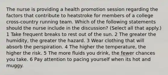 The nurse is providing a health promotion session regarding the factors that contribute to heatstroke for members of a college cross-country running team. Which of the following statements should the nurse include in the discussion? (Select all that apply.) 1 Take frequent breaks to rest out of the sun. 2 The greater the humidity, the greater the hazard. 3 Wear clothing that will absorb the perspiration. 4 The higher the temperature, the higher the risk. 5 The more fluids you drink, the fewer chances you take. 6 Pay attention to pacing yourself when its hot and muggy.