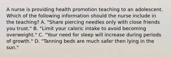 A nurse is providing health promotion teaching to an adolescent. Which of the following information should the nurse include in the teaching? A. "Share piercing needles only with close friends you trust." B. "Limit your caloric intake to avoid becoming overweight." C. "Your need for sleep will increase during periods of growth." D. "Tanning beds are much safer then lying in the sun."