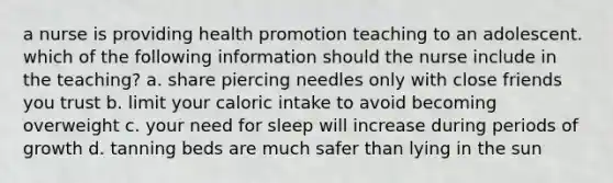 a nurse is providing health promotion teaching to an adolescent. which of the following information should the nurse include in the teaching? a. share piercing needles only with close friends you trust b. limit your caloric intake to avoid becoming overweight c. your need for sleep will increase during periods of growth d. tanning beds are much safer than lying in the sun