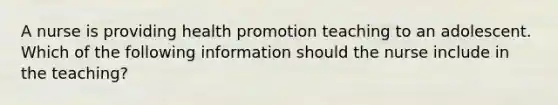 A nurse is providing health promotion teaching to an adolescent. Which of the following information should the nurse include in the teaching?