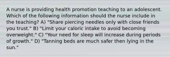 A nurse is providing health promotion teaching to an adolescent. Which of the following information should the nurse include in the teaching? A) "Share piercing needles only with close friends you trust." B) "Limit your caloric intake to avoid becoming overweight." C) "Your need for sleep will increase during periods of growth." D) "Tanning beds are much safer then lying in the sun."