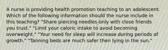 A nurse is providing health promotion teaching to an adolescent. Which of the following information should the nurse include in this teaching? "Share piercing needles only with close friends you trust." "Limit your caloric intake to avoid becoming overweight." "Your need for sleep will increase during periods of growth." "Tanning beds are much safer then lying in the sun."