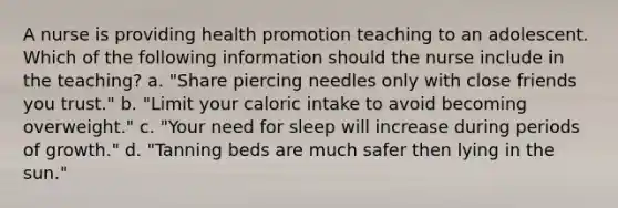 A nurse is providing health promotion teaching to an adolescent. Which of the following information should the nurse include in the teaching? a. "Share piercing needles only with close friends you trust." b. "Limit your caloric intake to avoid becoming overweight." c. "Your need for sleep will increase during periods of growth." d. "Tanning beds are much safer then lying in the sun."