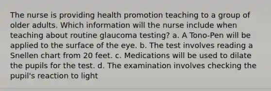 The nurse is providing health promotion teaching to a group of older adults. Which information will the nurse include when teaching about routine glaucoma testing? a. A Tono-Pen will be applied to the surface of the eye. b. The test involves reading a Snellen chart from 20 feet. c. Medications will be used to dilate the pupils for the test. d. The examination involves checking the pupil's reaction to light