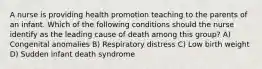 A nurse is providing health promotion teaching to the parents of an infant. Which of the following conditions should the nurse identify as the leading cause of death among this group? A) Congenital anomalies B) Respiratory distress C) Low birth weight D) Sudden infant death syndrome