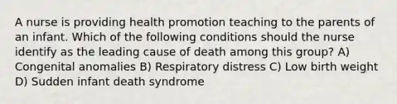 A nurse is providing health promotion teaching to the parents of an infant. Which of the following conditions should the nurse identify as the leading cause of death among this group? A) Congenital anomalies B) Respiratory distress C) Low birth weight D) Sudden infant death syndrome