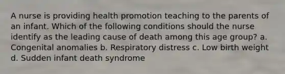 A nurse is providing health promotion teaching to the parents of an infant. Which of the following conditions should the nurse identify as the leading cause of death among this age group? a. Congenital anomalies b. Respiratory distress c. Low birth weight d. Sudden infant death syndrome