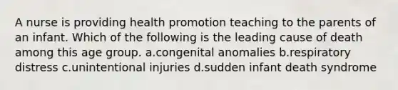 A nurse is providing health promotion teaching to the parents of an infant. Which of the following is the leading cause of death among this age group. a.congenital anomalies b.respiratory distress c.unintentional injuries d.sudden infant death syndrome