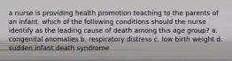 a nurse is providing health promotion teaching to the parents of an infant. which of the following conditions should the nurse identify as the leading cause of death among this age group? a. congenital anomalies b. respiratory distress c. low birth weight d. sudden infant death syndrome