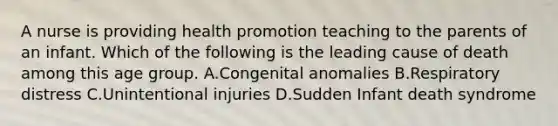 A nurse is providing health promotion teaching to the parents of an infant. Which of the following is the leading cause of death among this age group. A.Congenital anomalies B.Respiratory distress C.Unintentional injuries D.Sudden Infant death syndrome