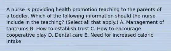 A nurse is providing health promotion teaching to the parents of a toddler. Which of the following information should the nurse include in the teaching? (Select all that apply.) A. Management of tantrums B. How to establish trust C. How to encourage cooperative play D. Dental care E. Need for increased caloric intake