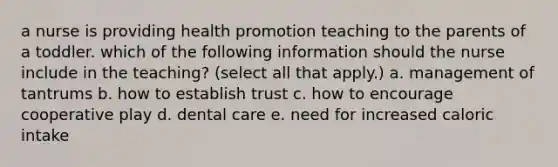 a nurse is providing health promotion teaching to the parents of a toddler. which of the following information should the nurse include in the teaching? (select all that apply.) a. management of tantrums b. how to establish trust c. how to encourage cooperative play d. dental care e. need for increased caloric intake