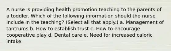 A nurse is providing health promotion teaching to the parents of a toddler. Which of the following information should the nurse include in the teaching? (Select all that apply.) a. Management of tantrums b. How to establish trust c. How to encourage cooperative play d. Dental care e. Need for increased caloric intake