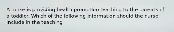 A nurse is providing health promotion teaching to the parents of a toddler. Which of the following information should the nurse include in the teaching