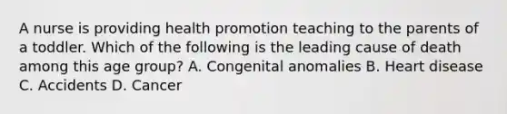 A nurse is providing health promotion teaching to the parents of a toddler. Which of the following is the leading cause of death among this age group? A. Congenital anomalies B. Heart disease C. Accidents D. Cancer