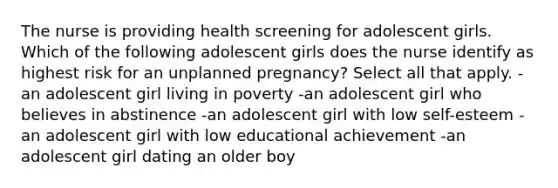 The nurse is providing health screening for adolescent girls. Which of the following adolescent girls does the nurse identify as highest risk for an unplanned pregnancy? Select all that apply. -an adolescent girl living in poverty -an adolescent girl who believes in abstinence -an adolescent girl with low self-esteem -an adolescent girl with low educational achievement -an adolescent girl dating an older boy