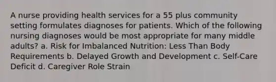 A nurse providing health services for a 55 plus community setting formulates diagnoses for patients. Which of the following nursing diagnoses would be most appropriate for many middle adults? a. Risk for Imbalanced Nutrition: Less Than Body Requirements b. Delayed Growth and Development c. Self-Care Deficit d. Caregiver Role Strain