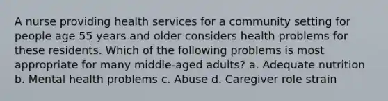 A nurse providing health services for a community setting for people age 55 years and older considers health problems for these residents. Which of the following problems is most appropriate for many middle-aged adults? a. Adequate nutrition b. Mental health problems c. Abuse d. Caregiver role strain