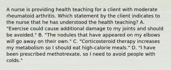 A nurse is providing health teaching for a client with moderate rheumatoid arthritis. Which statement by the client indicates to the nurse that he has understood the health teaching? A. "Exercise could cause additional damage to my joints and should be avoided." B. "The nodules that have appeared on my elbows will go away on their own." C. "Corticosteroid therapy increases my metabolism so I should eat high-calorie meals." D. "I have been prescribed methotrexate, so I need to avoid people with colds."