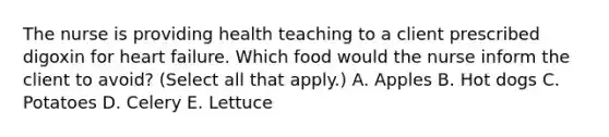 The nurse is providing health teaching to a client prescribed digoxin for heart failure. Which food would the nurse inform the client to avoid? (Select all that apply.) A. Apples B. Hot dogs C. Potatoes D. Celery E. Lettuce