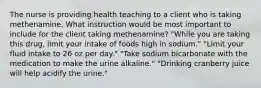 The nurse is providing health teaching to a client who is taking methenamine. What instruction would be most important to include for the client taking methenamine? "While you are taking this drug, limit your intake of foods high in sodium." "Limit your fluid intake to 26 oz per day." "Take sodium bicarbonate with the medication to make the urine alkaline." "Drinking cranberry juice will help acidify the urine."