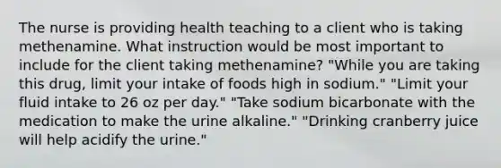 The nurse is providing health teaching to a client who is taking methenamine. What instruction would be most important to include for the client taking methenamine? "While you are taking this drug, limit your intake of foods high in sodium." "Limit your fluid intake to 26 oz per day." "Take sodium bicarbonate with the medication to make the urine alkaline." "Drinking cranberry juice will help acidify the urine."