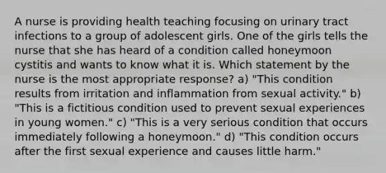 A nurse is providing health teaching focusing on urinary tract infections to a group of adolescent girls. One of the girls tells the nurse that she has heard of a condition called honeymoon cystitis and wants to know what it is. Which statement by the nurse is the most appropriate response? a) "This condition results from irritation and inflammation from sexual activity." b) "This is a fictitious condition used to prevent sexual experiences in young women." c) "This is a very serious condition that occurs immediately following a honeymoon." d) "This condition occurs after the first sexual experience and causes little harm."