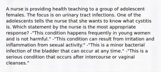 A nurse is providing health teaching to a group of adolescent females. The focus is on urinary tract infections. One of the adolescents tells the nurse that she wants to know what cystitis is. Which statement by the nurse is the most appropriate response? -"This condition happens frequently in young women and is not harmful." -"This condition can result from irritation and inflammation from sexual activity." -"This is a minor bacterial infection of the bladder that can occur at any time." -"This is a serious condition that occurs after intercourse or vaginal cleanses."